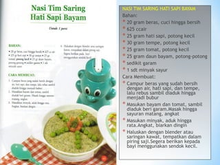 NASI TIM SARING HATI SAPI BAYAM
Bahan:
* 20 gram beras, cuci hingga bersih
* 625 ccair
* 25 gram hati sapi, potong kecil
* 30 gram tempe, potong kecil
* 25 gram tomat, potong kecil
* 25 gram daun bayam, potong-potong
* sedikit garam
* 1 sdt minyak sayur
Cara Membuat:
* Campur beras yang sudah bersih
dengan air, hati sapi, dan tempe,
lalu rebus sambil diaduk hingga
menjadi bubur
* Masukan bayam dan tomat, sambil
diaduk beri garam.Masak hingga
sayuran matang, angkat
* Masukan minyak, aduk hingga
rata.Angkat, biarkan dingin
* Haluskan dengan blender atau
saringan kawat, tempatkan dalam
piring saji.Segera berikan kepada
bayi menggunakan sendok kecil.
 