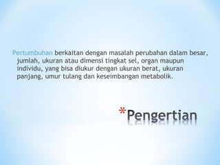 Pertumbuhan berkaitan dengan masalah perubahan dalam besar,
jumlah, ukuran atau dimensi tingkat sel, organ maupun
individu, yang bisa diukur dengan ukuran berat, ukuran
panjang, umur tulang dan keseimbangan metabolik.
 
