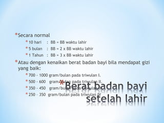 *Secara normal
*10 hari : BB = BB waktu lahir
*5 bulan : BB = 2 x BB waktu lahir
*1 Tahun : BB = 3 x BB waktu lahir
*Atau dengan kenaikan berat badan bayi bila mendapat gizi
yang baik:
*700 - 1000 gram/bulan pada triwulan I.
*500 - 600 gram/bulan pada triwulan II.
*350 - 450 gram/bulan pada triwulan III
*250 – 350 gram/bulan pada triwulan IV
 