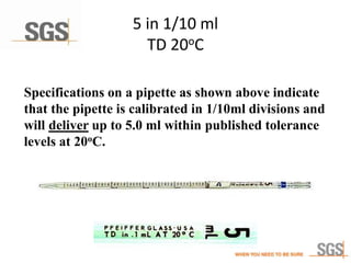 5 in 1/10 ml
TD 20oC
Specifications on a pipette as shown above indicate
that the pipette is calibrated in 1/10ml divisions and
will deliver up to 5.0 ml within published tolerance
levels at 20oC.
 