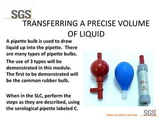 TRANSFERRING A PRECISE VOLUME
OF LIQUID
A pipette bulb is used to draw
liquid up into the pipette. There
are many types of pipette bulbs.
The use of 3 types will be
demonstrated in this module.
The first to be demonstrated will
be the common rubber bulb.
When in the SLC, perform the
steps as they are described, using
the serological pipette labeled C.
 