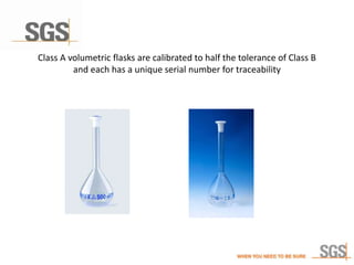 Class A volumetric flasks are calibrated to half the tolerance of Class B
and each has a unique serial number for traceability
 