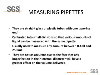 MEASURING PIPETTES
• They are straight glass or plastic tubes with one tapering
end.
• Calibrated into small divisions so that various amounts of
liquid can be measured with the same pipette.
• Usually used to measure any amount between 0.1ml and
25.0ml.
• They are not as accurate due to the fact that any
imperfection in their internal diameter will have a
greater effect on the volume delivered.
 
