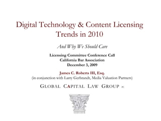 Digital Technology & Content Licensing Trends in 2010 And Why We Should Care Licensing Committee Conference Call California Bar Association December 3, 2009 James C. Roberts III, Esq. (in conjunction with Larry Gerbrandt, Media Valuation Partners) GLOBAL  CAPITAL  LAW  GROUPPC 