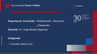 “Globalización y Pobreza Latinoamericana”
Experiencia Curricular: Globalización, Educación
y Desarrollo
Docente: Dr. Jorge Bacilio Sigüenza
Integrante:
• Cruzado Llanos Lirio
Posgrado
 
