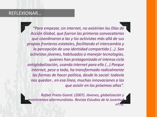 REFLEXIONAR…
“Para empezar, sin internet, no existirían los Días de
Acción Global, que fueron las primeras convocatorias
que coordinaron a las y los activistas más allá de sus
propias fronteras estatales, facilitando el intercambio y
la percepción de una identidad compartida (…). Son
activistas jóvenes, habituados a manejar tecnologías,
quienes han protagonizado el intenso ciclo
antiglobalización, usando internet para ello (…) Porque
internet, pese a todo, ha transformado radicalmente
las formas de hacer política, desde lo social: todavía
nos quedan , en esa línea, muchas innovaciones a las
que asistir en los próximos años”.
Rafael Prieto Goord. (2007). Jóvenes, globalización y
movimientos altermundistas. Revista Estudios de la Juventud
nº76.
 