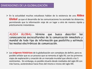 DIMENSIONES DE LA GLOBALIZACIÓN
 En la actualidad muchos estudiosos hablan de la existencia de una Aldea
Global ya que el desarrollo de las comunicaciones ha acortado las distancias,
permitiendo que la información viaje de un lugar a otro de manera rápida y
prácticamente instantánea.
ALDEA GLOBAL: término que busca describir las
consecuencias socioculturales de la comunicación inmediata y
mundial de todo tipo de información que posibilita y estimula
los medios electrónicos de comunicación.
 Los orígenes históricos de la globalización son complejos de definir, pero es
posible señalar que es un proceso que se remonta al siglo XV, con los primeros
viajes de exploración y creación de un mercado mundial que afectó a los 5
continentes. Sin embargo, es posible situarlo desde mediados del siglo XX con
más fuerza, acelerándose hacia fines del mismo e inicios del siglo XXI.
 