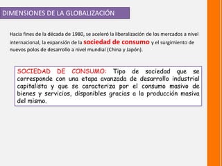 DIMENSIONES DE LA GLOBALIZACIÓN
Hacia fines de la década de 1980, se aceleró la liberalización de los mercados a nivel
internacional, la expansión de la sociedad de consumo y el surgimiento de
nuevos polos de desarrollo a nivel mundial (China y Japón).
SOCIEDAD DE CONSUMO: Tipo de sociedad que se
corresponde con una etapa avanzada de desarrollo industrial
capitalista y que se caracteriza por el consumo masivo de
bienes y servicios, disponibles gracias a la producción masiva
del mismo.
 