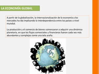 LA ECONOMÍA GLOBAL
A partir de la globalización, la internacionalización de la economía y los
mercados ha ido implicando la interdependencia entre los países a nivel
mundial.
La producción y el comercio de bienes comenzaron a adquirir una dinámica
planetaria, en que los flujos comerciales y financieros fueron cada vez más
abundantes y complejos como una tela araña.
 