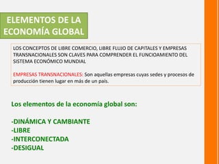 ELEMENTOS DE LA
ECONOMÍA GLOBAL
LOS CONCEPTOS DE LIBRE COMERCIO, LIBRE FLUJO DE CAPITALES Y EMPRESAS
TRANSNACIONALES SON CLAVES PARA COMPRENDER EL FUNCIOAMIENTO DEL
SISTEMA ECONÓMICO MUNDIAL
EMPRESAS TRANSNACIONALES: Son aquellas empresas cuyas sedes y procesos de
producción tienen lugar en más de un país.
Los elementos de la economía global son:
-DINÁMICA Y CAMBIANTE
-LIBRE
-INTERCONECTADA
-DESIGUAL
 
