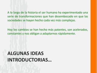 ALGUNAS IDEAS
INTRODUCTORIAS…
A lo largo de la historia el ser humano ha experimentado una
serie de transformaciones que han desembocado en que las
sociedades se hayan hecho cada vez más complejas.
Hoy los cambios se han hecho más patentes, son acelerados,
constantes y nos obligan a adaptarnos rápidamente.
 