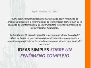 IDEAS SIMPLES SOBRE UN
FENÓMENO COMPLEJO
Según Martino Lo Cascio:
“Genéricamente por globalización se entiende aquel fenómeno de
progresiva extensión, a nivel mundial, de la innovación tecnológica, de la
sociedad de la información y de la abrumadora y extensiva presencia de
las operaciones financieras.
En los últimos 20 años del siglo XX, especialmente desde la caída del
Muro de Berlín, la guerra ideológica entre liberalismo económico y
socialismo planificador se ha percibido como una victoria aplastante del
mercado”.
 