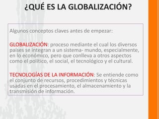 ¿QUÉ ES LA GLOBALIZACIÓN?
Algunos conceptos claves antes de empezar:
GLOBALIZACIÓN: proceso mediante el cual los diversos
países se integran a un sistema- mundo, especialmente,
en lo económico, pero que conlleva a otros aspectos
como el político, el social, el tecnológico y el cultural.
TECNOLOGÍAS DE LA INFORMACIÓN: Se entiende como
el conjunto de recursos, procedimientos y técnicas
usadas en el procesamiento, el almacenamiento y la
transmisión de información.
 