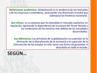 SEGÚN…
Definiciones académicas: Globalización es la tendencia de los mercados
y de las empresas a extenderse, alcanzando una dimensión mundial que
sobrepasa las fronteras nacionales.
Sus críticos: es un proceso que ha extendido el mercado capitalista sin
regulación, agravando la dependencia de los países del Tercer Mundo y
las condiciones de los sectores más débiles de las sociedades
desarrolladas.
Sus defensores: Los principios de la globalización se sustentan en la
afirmación de la liberalización de la economía y la supresión de la
intervención de los estados en ella, como una forma de garantizar el
desarrollo en todo el mundo.
 