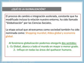 El proceso de cambio e integración acelerada, constante que ha
modificado incluso la relación nuestro entorno, ha sido llamado
“Globalización” por las Ciencias Sociales.
La etapa actual que atravesamos como sociedad también ha sido
nominada como: Shopping mundial; Aldea global y economía
global.
Al fenómeno globalización podemos otorgarle dos sentidos:
1.- Es Global, abarca a todo el mundo en mayor o menor grado.
2.- Influye en todas las áreas del quehacer humano.
¿QUÉ ES LA GLOBALIZACIÓN?
 