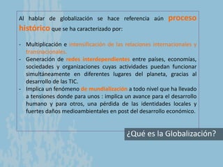 ¿Qué es la Globalización?
Al hablar de globalización se hace referencia aún proceso
histórico que se ha caracterizado por:
- Multiplicación e intensificación de las relaciones internacionales y
transnacionales.
- Generación de redes interdependientes entre países, economías,
sociedades y organizaciones cuyas actividades puedan funcionar
simultáneamente en diferentes lugares del planeta, gracias al
desarrollo de las TIC.
- Implica un fenómeno de mundialización a todo nivel que ha llevado
a tensiones donde para unos : implica un avance para el desarrollo
humano y para otros, una pérdida de las identidades locales y
fuertes daños medioambientales en post del desarrollo económico.
 