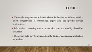 CONTD….
 Chemicals, reagents, and solutions should be labelled to indicate identity
(with concentration if appropriate), expiry date and specific storage
instructions.
 Information concerning source, preparation date and stability should be
available.
 The expiry date may be extended on the basis of documented evaluation
or analysis.
10
 