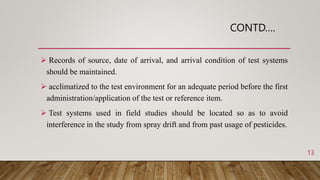 CONTD….
 Records of source, date of arrival, and arrival condition of test systems
should be maintained.
 acclimatized to the test environment for an adequate period before the first
administration/application of the test or reference item.
 Test systems used in field studies should be located so as to avoid
interference in the study from spray drift and from past usage of pesticides.
13
 