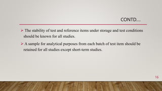  The stability of test and reference items under storage and test conditions
should be known for all studies.
 A sample for analytical purposes from each batch of test item should be
retained for all studies except short-term studies.
CONTD….
16
 