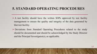 5. STANDARD OPERATING PROCEDURES
 A test facility should have the written SOPs approved by test facility
management to ensure the quality and integrity of the data generated by
that test facility.
 Deviations from Standard Operating Procedures related to the study
should be documented and should be acknowledged by the Study Director
and the Principal Investigator(s), as applicable.
17
 