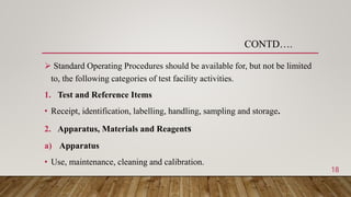  Standard Operating Procedures should be available for, but not be limited
to, the following categories of test facility activities.
1. Test and Reference Items
• Receipt, identification, labelling, handling, sampling and storage.
2. Apparatus, Materials and Reagents
a) Apparatus
• Use, maintenance, cleaning and calibration.
CONTD….
18
 