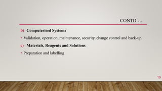 b) Computerised Systems
• Validation, operation, maintenance, security, change control and back-up.
c) Materials, Reagents and Solutions
• Preparation and labelling
CONTD….
19
 