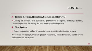 CONTD….
3. Record Keeping, Reporting, Storage, and Retrieval
 Coding of studies, data collection, preparation of reports, indexing systems,
handling of data, including the use of computerised systems.
4. Test System
 Room preparation and environmental room conditions for the test system.
Procedures for receipt, transfer, proper placement, characterisation, identification
and care of the test system.
20
 