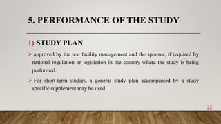5. PERFORMANCE OF THE STUDY
1) STUDY PLAN
 approved by the test facility management and the sponsor, if required by
national regulation or legislation in the country where the study is being
performed.
 For short-term studies, a general study plan accompanied by a study
specific supplement may be used.
22
 