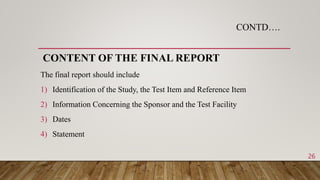 CONTD….
CONTENT OF THE FINAL REPORT
The final report should include
1) Identification of the Study, the Test Item and Reference Item
2) Information Concerning the Sponsor and the Test Facility
3) Dates
4) Statement
26
 