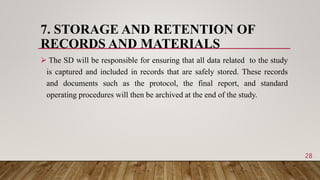 7. STORAGE AND RETENTION OF
RECORDS AND MATERIALS
 The SD will be responsible for ensuring that all data related to the study
is captured and included in records that are safely stored. These records
and documents such as the protocol, the final report, and standard
operating procedures will then be archived at the end of the study.
28
 