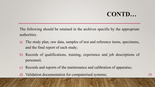 CONTD…
The following should be retained in the archives specifie by the appropriate
authorities.
a) The study plan, raw data, samples of test and reference items, specimens,
and the final report of each study;
b) Records of qualifications, training, experience and job descriptions of
personnel;
c) Records and reports of the maintenance and calibration of apparatus;
d) Validation documentation for computerised systems; 29
 