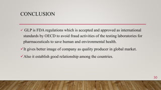 CONCLUSION
 GLP is FDA regulations which is accepted and approved as international
standards by OECD to avoid fraud activities of the testing laboratories for
pharmaceuticals to save human and environmental health.
It gives better image of company as quality producer in global market.
Also it establish good relationship among the countries.
30
 