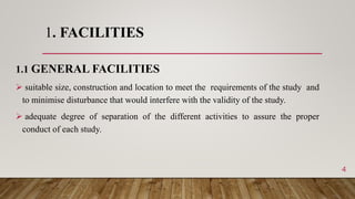 1. FACILITIES
1.1 GENERAL FACILITIES
 suitable size, construction and location to meet the requirements of the study and
to minimise disturbance that would interfere with the validity of the study.
 adequate degree of separation of the different activities to assure the proper
conduct of each study.
4
 