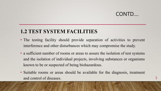 CONTD….
1.2 TEST SYSTEM FACILITIES
• The testing facility should provide separation of activities to prevent
interference and other disturbances which may compromise the study.
• a sufficient number of rooms or areas to assure the isolation of test systems
and the isolation of individual projects, involving substances or organisms
known to be or suspected of being biohazardous.
• Suitable rooms or areas should be available for the diagnosis, treatment
and control of diseases. 5
 