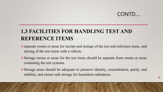CONTD….
1.3 FACILITIES FOR HANDLING TEST AND
REFERENCE ITEMS
separate rooms or areas for receipt and storage of the test and reference items, and
mixing of the test items with a vehicle.
Storage rooms or areas for the test items should be separate from rooms or areas
containing the test systems.
Storage areas should be adequate to preserve identity, concentration, purity, and
stability, and ensure safe storage for hazardous substances.
6
 