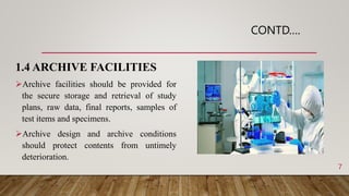 CONTD….
1.4 ARCHIVE FACILITIES
Archive facilities should be provided for
the secure storage and retrieval of study
plans, raw data, final reports, samples of
test items and specimens.
Archive design and archive conditions
should protect contents from untimely
deterioration.
7
 