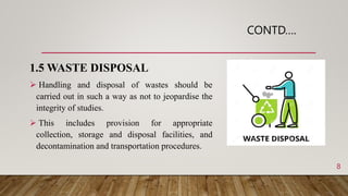 CONTD….
1.5 WASTE DISPOSAL
 Handling and disposal of wastes should be
carried out in such a way as not to jeopardise the
integrity of studies.
 This includes provision for appropriate
collection, storage and disposal facilities, and
decontamination and transportation procedures.
8
 