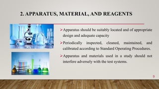 2. APPARATUS, MATERIAL, AND REAGENTS
Apparatus should be suitably located and of appropriate
design and adequate capacity
Periodically inspected, cleaned, maintained, and
calibrated according to Standard Operating Procedures.
Apparatus and materials used in a study should not
interfere adversely with the test systems.
9
 