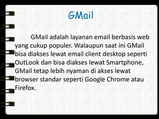 GMail 
GMail adalah layanan email berbasis web 
yang cukup populer. Walaupun saat ini GMail 
bisa diakses lewat email client desktop seperti 
OutLook dan bisa diakses lewat Smartphone, 
GMail tetap lebih nyaman di akses lewat 
browser standar seperti Google Chrome atau 
Firefox. 
 