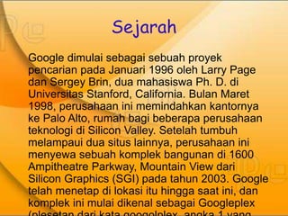 Sejarah 
Google dimulai sebagai sebuah proyek 
pencarian pada Januari 1996 oleh Larry Page 
dan Sergey Brin, dua mahasiswa Ph. D. di 
Universitas Stanford, California. Bulan Maret 
1998, perusahaan ini memindahkan kantornya 
ke Palo Alto, rumah bagi beberapa perusahaan 
teknologi di Silicon Valley. Setelah tumbuh 
melampaui dua situs lainnya, perusahaan ini 
menyewa sebuah komplek bangunan di 1600 
Ampitheatre Parkway, Mountain View dari 
Silicon Graphics (SGI) pada tahun 2003. Google 
telah menetap di lokasi itu hingga saat ini, dan 
komplek ini mulai dikenal sebagai Googleplex 
(plesetan dari kata googolplex, angka 1 yang 
 