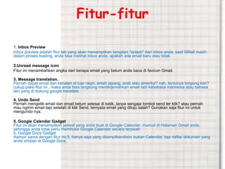 Fitur-fitur 
1. Inbox Preview 
Inbox preview adalah fitur lab yang akan menampilkan tampilan "splash" dari inbox anda, saat GMail masih 
dalam proses loading, anda bisa melihat inbox anda, apakah ada email baru atau tidak. 
2.Unread message icon 
Fitur ini menambahkan angka dari berapa email yang belum anda baca di favicon Gmail. 
3. Message translation. 
Pernah dapat email dari kenalan di luar negri, entah jepang, arab atau amerika? nah, tentunya bingung kan? 
cukup pake fitur ini , maka anda bisa langsung menterjemahkan email tadi kebahasa indonesia atau bahasa 
lain yang di dukung google translate. 
4. Undo Send 
Pernah mengetik email dan email belum selesai di ketik, tanpa sengaja tombol send ter klik? atau pernah 
mau ngirim email tapi setelah di klik Send, ternyata email yang dituju salah? Gunakan saja fitur ini untuk 
mengundo nya. 
5. Google Calendar Gadget 
Fitur ini akan menampilkan jadwal yang anda buat di Google Calendar, muncul di Halaman Gmail anda, 
sehingga anda tidak perlu membuka Google Calendar secara terpisah 
6. Google Docs Gadget 
Hampir sama dengan fitur no 5, hanya saja yang ditampilkandisini bukan Calendar, tapi daftar dokumen yang 
anda simpan di Google Docs. 
 