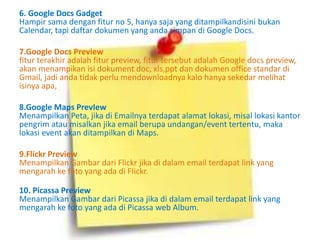 6. Google Docs Gadget 
Hampir sama dengan fitur no 5, hanya saja yang ditampilkandisini bukan 
Calendar, tapi daftar dokumen yang anda simpan di Google Docs. 
7.Google Docs Preview 
fitur terakhir adalah fitur preview, fitur tersebut adalah Google docs preview, 
akan menampikan isi dokument doc, xls,ppt dan dokumen office standar di 
Gmail, jadi anda tidak perlu mendownloadnya kalo hanya sekedar melihat 
isinya apa, 
8.Google Maps PrevIew 
Menampilkan Peta, jika di Emailnya terdapat alamat lokasi, misal lokasi kantor 
pengrim atau misalkan jika email berupa undangan/event tertentu, maka 
lokasi event akan ditampilkan di Maps. 
9.Flickr Preview 
Menampilkan Gambar dari Flickr jika di dalam email terdapat link yang 
mengarah ke foto yang ada di FIickr. 
10. Picassa Preview 
Menampilkan Gambar dari Picassa jika di dalam email terdapat link yang 
mengarah ke foto yang ada di Picassa web Album. 
 