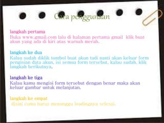 Cara penggunaan 
langkah pertama 
Buka www.gmail.com lalu di halaman pertama gmail klik buat 
akun yang ada di kiri atas warnah merah. 
langkah ke dua 
Kalau sudah diklik tombol buat akun tadi nanti akan keluar form 
pengisian data akun, isi semua form tersebut, kalau sudah, klik 
langkah berikutnya. 
langkah ke tiga 
Kalau kamu mengisi form tersebut dengan benar maka akan 
keluar gambar untuk melanjutan. 
langkah ke empat 
disini cuma harus menunggu loadingnya selesai. 
 