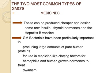 THE TWO MOST COMMON TYPES OF
GMO‟S
II. MEDICINES
These can be produced cheaper and easier
some are: insulin, thyroid hormones and the
Hepatitis B vaccine
GM Bacteria‟s have been particularly important
in
producing large amounts of pure human
proteins
for use in medicine like clotting factors for
hemophilia and human growth hormones to
treat
dwarfism
 