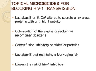 TOPICAL MICROBICIDES FOR
BLOCKING HIV-1 TRANSMISSION
 Lactobacilli or E. Coli altered to secrete or express
proteins with anti–hiv-1 activity
 Colonization of the vagina or rectum with
recombinant bacteria
 Secret fusion inhibitory peptides or proteins
 Lactobacilli that maintains a low vaginal ph
 Lowers the risk of hiv-1 infection
 