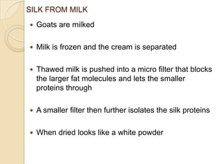 SILK FROM MILK
 Goats are milked
 Milk is frozen and the cream is separated
 Thawed milk is pushed into a micro filter that blocks
the larger fat molecules and lets the smaller
proteins through
 A smaller filter then further isolates the silk proteins
 When dried looks like a white powder
 