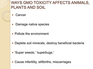 WAYS GMO TOXICITY AFFECTS ANIMALS,
PLANTS AND SOIL
 Cancer
 Damage native species
 Pollute the environment
 Deplete soil minerals, destroy beneficial bacteria
 'Super weeds,' 'superbugs.'
 Cause infertility, stillbirths, miscarriages
 
