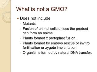 What is not a GMO?
 Does not include
◦ Mutants.
◦ Fusion of animal cells unless the product
can form an animal.
◦ Plants formed x protoplast fusion.
◦ Plants formed by embryo rescue or invitro
fertilisation or zygote implantation.
◦ Organisms formed by natural DNA transfer.
 