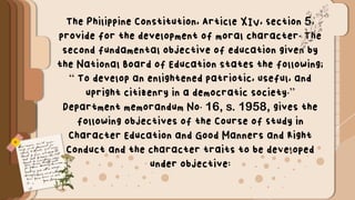 The Philippine Constitution, Article XIV, Section 5,
provide for the development of moral character. The
second fundamental objective of education given by
the National Board of Education states the following;
“ To develop an enlightened patriotic, useful, and
upright citizenry in a democratic society.”
Department memorandum No. 16, s. 1958, gives the
following objectives of the Course of Study in
Character Education and Good Manners and Right
Conduct and the character traits to be developed
under objective:
 