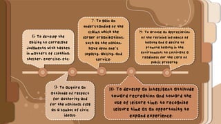 6. To develop the
ability to correlate
judgments with tastes
in matters of clothing,
shelter, exercise, etc.
7. To gain an
understanding of the
claims which the
larger organizations,
such as the nation,
have upon one’s
loyalty, ability, and
service.
9. To acquire an
attitude of respect
for authority and
for the national flag
as a symbol of civic
ideals.
10. To develop an intelligent attitude
toward recreation and toward the
use of leisure time; to recognize
leisure time as an opportunity to
expand experience.
8. To arouse an appreciation
of the refining influence of
beauty and a desire to
promote beauty in the
environment; to cultivate a
readiness for the care of
public property.
 
